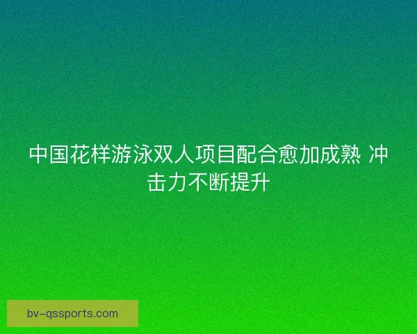 中国花样游泳双人项目配合愈加成熟 冲击力不断提升