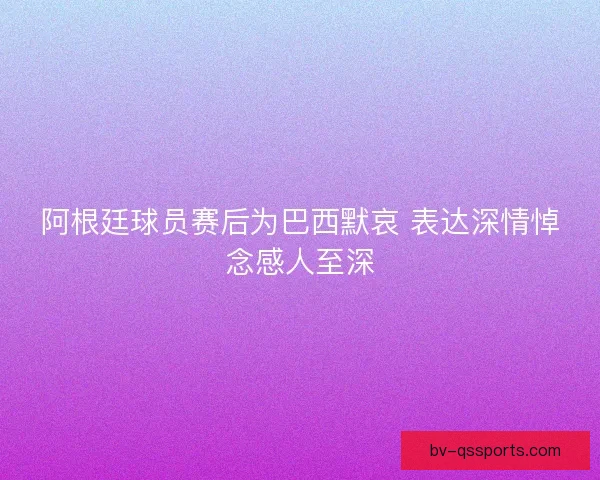 阿根廷球员赛后为巴西默哀 表达深情悼念感人至深