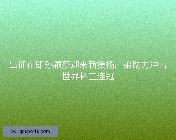 出征在即孙颖莎迎来新援杨广弟助力冲击世界杯三连冠