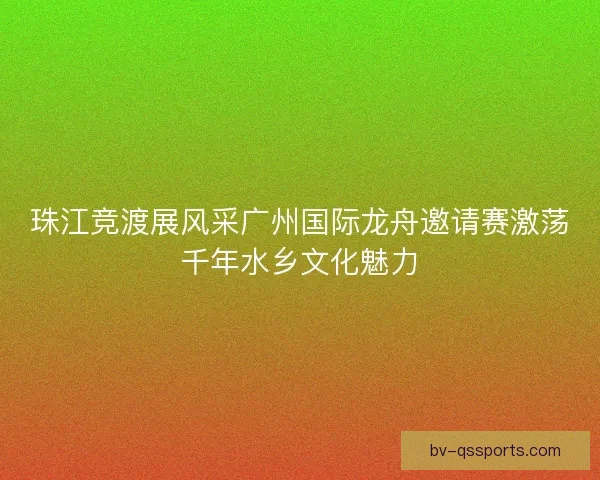 珠江竞渡展风采广州国际龙舟邀请赛激荡千年水乡文化魅力