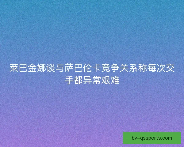 莱巴金娜谈与萨巴伦卡竞争关系称每次交手都异常艰难