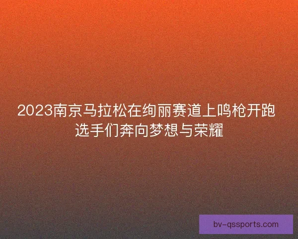 2023南京马拉松在绚丽赛道上鸣枪开跑 选手们奔向梦想与荣耀