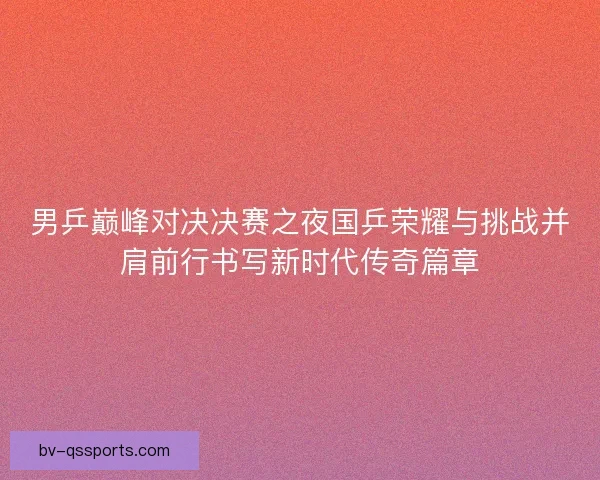 男乒巅峰对决决赛之夜国乒荣耀与挑战并肩前行书写新时代传奇篇章