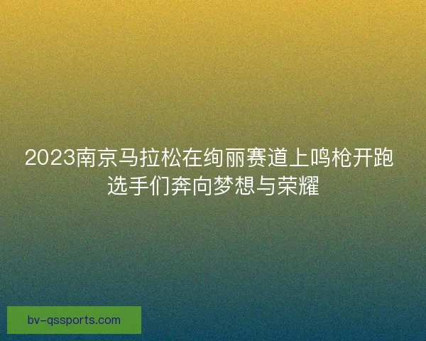 2023南京马拉松在绚丽赛道上鸣枪开跑 选手们奔向梦想与荣耀