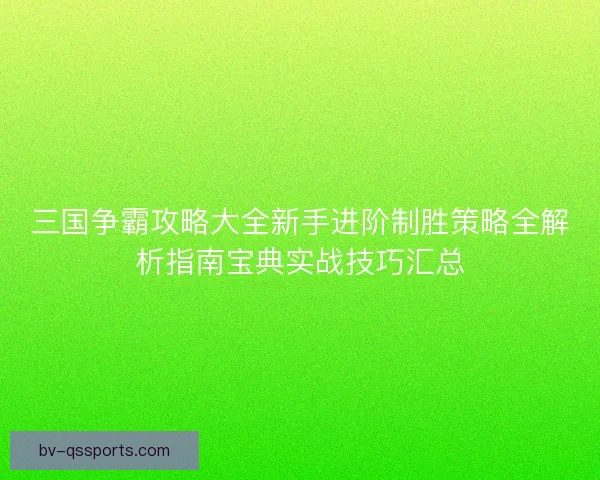 三国争霸攻略大全新手进阶制胜策略全解析指南宝典实战技巧汇总
