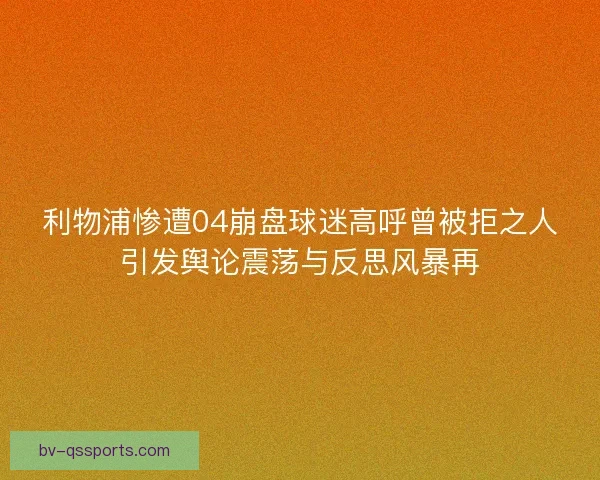 利物浦惨遭04崩盘球迷高呼曾被拒之人引发舆论震荡与反思风暴再