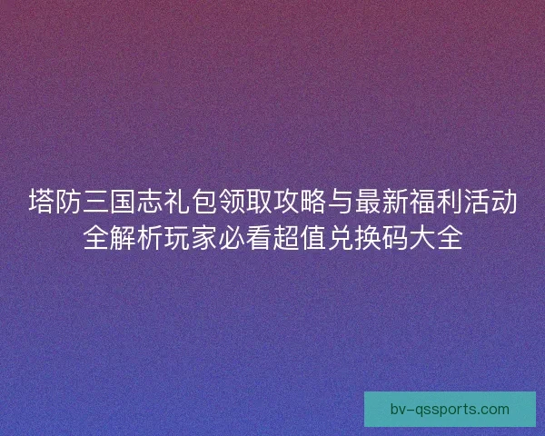 塔防三国志礼包领取攻略与最新福利活动全解析玩家必看超值兑换码大全