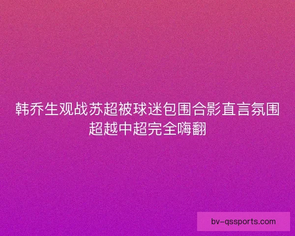 韩乔生观战苏超被球迷包围合影直言氛围超越中超完全嗨翻