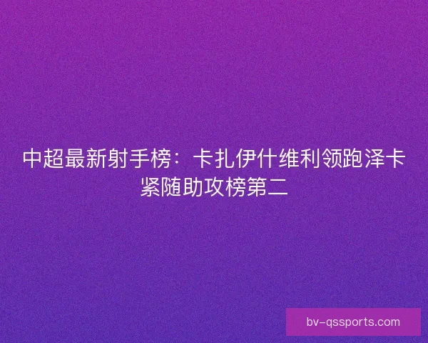 中超最新射手榜:卡扎伊什维利领跑泽卡紧随助攻榜第二 中超最新射手榜:卡扎伊什维利领跑泽卡紧随助攻榜第二