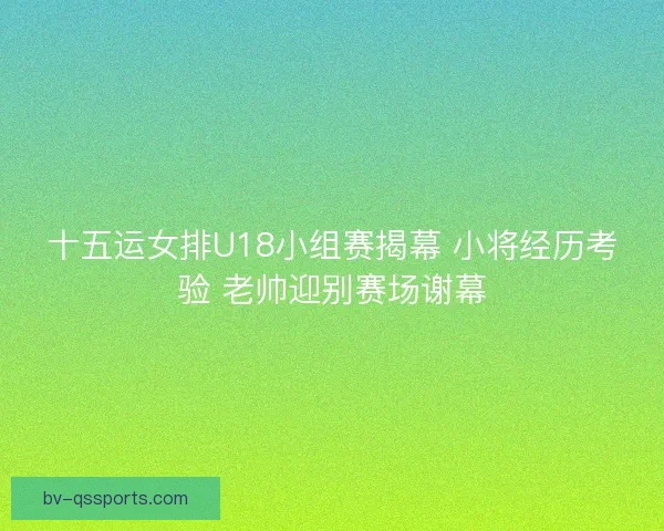 十五运女排U18小组赛揭幕 小将经历考验 老帅迎别赛场谢幕 十五运女排U18小组赛揭幕 小将经历考验 老帅迎别赛场谢幕